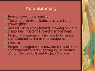 As a Summary
Events have grown rapidly
The emerging event industry is now in the
growth phase
An EMBOK is being formed, drawing on other
disciplines including Project Management
Project Management is helping to formalize
and standardise the event management
process
Project management is now the basis of most
contemporary events, leading to the creation
of the new role of Event Project Manager
 