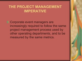 THE PROJECT MANAGEMENT
IMPERATIVE
Corporate event managers are
increasingly required to follow the same
project management process used by
other operating departments, and to be
measured by the same metrics.
 