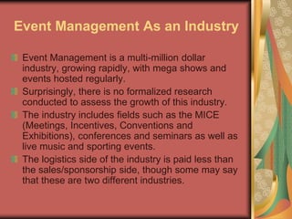 Event Management As an Industry
Event Management is a multi-million dollar
industry, growing rapidly, with mega shows and
events hosted regularly.
Surprisingly, there is no formalized research
conducted to assess the growth of this industry.
The industry includes fields such as the MICE
(Meetings, Incentives, Conventions and
Exhibitions), conferences and seminars as well as
live music and sporting events.
The logistics side of the industry is paid less than
the sales/sponsorship side, though some may say
that these are two different industries.
 