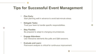 Tips for Successful Event Management
• Plan Early:
Start planning well in advance to avoid last-minute stress.
• Delegate Tasks:
Trust your team to handle specific responsibilities.
• Stay Flexible:
Be prepared to adapt to changing circumstances.
• Engage Attendees:
Use interactive elements like polls and Q&A sessions.
• Evaluate and Learn:
Post-event analysis is critical for continuous improvement.
 