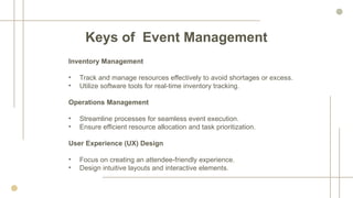 Inventory Management
• Track and manage resources effectively to avoid shortages or excess.
• Utilize software tools for real-time inventory tracking.
Operations Management
• Streamline processes for seamless event execution.
• Ensure efficient resource allocation and task prioritization.
User Experience (UX) Design
• Focus on creating an attendee-friendly experience.
• Design intuitive layouts and interactive elements.
Keys of Event Management
 