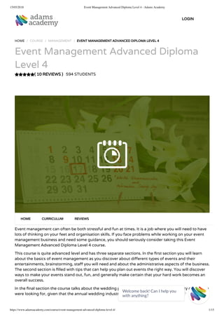 15/05/2018 Event Management Advanced Diploma Level 4 - Adams Academy
https://www.adamsacademy.com/course/event-management-advanced-diploma-level-4/ 1/15
( 10 REVIEWS )
HOME / COURSE / MANAGEMENT / EVENT MANAGEMENT ADVANCED DIPLOMA LEVEL 4
Event Management Advanced Diploma
Level 4
594 STUDENTS
Event management can often be both stressful and fun at times. It is a job where you will need to have
lots of thinking on your feet and organisation skills. If you face problems while working on your event
management business and need some guidance, you should seriously consider taking this Event
Management Advanced Diploma Level 4 course.
This course is quite advanced level and has three separate sections. In the rst section you will learn
about the basics of event management as you discover about di erent types of events and their
entertainments, brainstorming, sta you will need and about the administrative aspects of the business.
The second section is lled with tips that can help you plan out events the right way. You will discover
ways to make your events stand out, fun, and generally make certain that your hard work becomes an
overall success.
In the nal section the course talks about the wedding planning and this could be the cherry on top you
were looking for, given that the annual wedding industry in itself is worth billions.
HOME CURRICULUM REVIEWS
LOGIN
Welcome back! Can I help you
with anything? 
 
