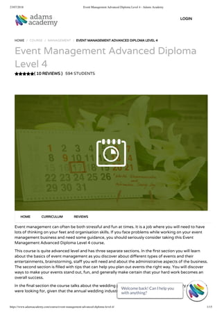 23/07/2018 Event Management Advanced Diploma Level 4 - Adams Academy
https://www.adamsacademy.com/course/event-management-advanced-diploma-level-4/ 1/15
( 10 REVIEWS )
HOME / COURSE / MANAGEMENT / EVENT MANAGEMENT ADVANCED DIPLOMA LEVEL 4
Event Management Advanced Diploma
Level 4
594 STUDENTS
Event management can often be both stressful and fun at times. It is a job where you will need to have
lots of thinking on your feet and organisation skills. If you face problems while working on your event
management business and need some guidance, you should seriously consider taking this Event
Management Advanced Diploma Level 4 course.
This course is quite advanced level and has three separate sections. In the rst section you will learn
about the basics of event management as you discover about di erent types of events and their
entertainments, brainstorming, sta you will need and about the administrative aspects of the business.
The second section is lled with tips that can help you plan out events the right way. You will discover
ways to make your events stand out, fun, and generally make certain that your hard work becomes an
overall success.
In the nal section the course talks about the wedding planning and this could be the cherry on top you
were looking for, given that the annual wedding industry in itself is worth billions.
HOME CURRICULUM REVIEWS
LOGIN
Welcome back! Can I help you
with anything? 
Welcome back! Can I help you
with anything? 
Welcome back! Can I help you
with anything? 
Welcome back! Can I help you
with anything? 
Welcome back! Can I help you
with anything? 
Welcome back! Can I help you
with anything? 
Welcome back! Can I help you
with anything? 
Welcome back! Can I help you
with anything? 
Welcome back! Can I help you
with anything? 
Welcome back! Can I help you
with anything? 
Welcome back! Can I help you
with anything? 
Welcome back! Can I help you
with anything? 
Welcome back! Can I help you
with anything? 
Welcome back! Can I help you
with anything? 
Welcome back! Can I help you
with anything? 
 