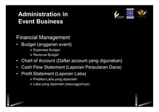 Administration in
Event Business
Financial Management
• Budget (anggaran event)
 Expenses Budget
 Revenue Budget
• Chart of Account (Daftar account yang digunakan)
• Cash Flow Statement (Laporan Perputaran Dana)
• Profit Statement (Laporan Laba)
 Prediksi Laba yang diperoleh
 Laba yang diperoleh (sesungguhnya)
 