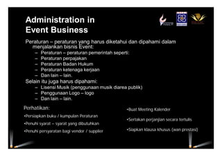 Administration in
Event Business
Peraturan – peraturan yang harus diketahui dan dipahami dalam
menjalankan bisnis Event:
– Peraturan – peraturan pemerintah seperti:
– Peraturan perpajakan
– Peraturan Badan Hukum
– Peraturan ketenaga kerjaan
– Dan lain – lain.
Selain itu juga harus dipahami:
– Lisensi Musik (penggunaan musik diarea publik)
– Penggunaan Logo – logo
– Dan lain – lain.
Perhatikan:
•Persiapkan buku / kumpulan Peraturan
•Penuhi syarat – syarat yang dibutuhkan
•Penuhi persyaratan bagi vendor / supplier
•Buat Meeting Kalender
•Sertakan perjanjian secara tertulis
•Siapkan klausa khusus (wan prestasi)
 