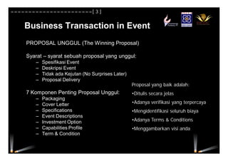 Business Transaction in Event
PROPOSAL UNGGUL (The Winning Proposal)
Syarat – syarat sebuah proposal yang unggul:
– Spesifikasi Event
– Deskripsi Event
– Tidak ada Kejutan (No Surprises Later)
– Proposal Delivery
7 Komponen Penting Proposal Unggul:
– Packaging
– Cover Letter
– Specifications
– Event Descriptions
– Investment Option
– Capabilities Profile
– Term & Condition
Proposal yang baik adalah:
•Ditulis secara jelas
•Adanya verifikasi yang terpercaya
•Mengidentifikasi seluruh biaya
•Adanya Terms & Conditions
•Menggambarkan visi anda
=======================[ 3 ]
 