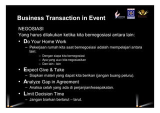 Business Transaction in Event
NEGOSIASI
Yang harus dilakukan ketika kita bernegosiasi antara lain:
• Do Your Home Work
– Pekerjaan rumah kita saat bernegosiasi adalah mempelajari antara
lain:
– Dengan siapa kita bernegosiasi
– Apa yang akan kita negosiasikan
– Dan lain - lain
• Expect Give & Take
– Siapkan materi yang dapat kita berikan (jangan buang peluru).
• Analyze Gap in Agreement
– Analisa celah yang ada di perjanjian/kesepakatan.
• Limit Decision Time
– Jangan biarkan berlarut – larut.
 