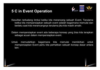 5 C in Event Operation5 C in Event Operation
Kesulitan terkadang timbul ketika kita merancang sebuah Event, Terutama
ketika kita mempersiapkan sebuah event adalah bagaimana memulai dan
berlaku saat kita merancangnya terutama jika kita masih amatir.
Dalam mempersiapkan event ada beberapa konsep yang bisa kita terapkan
sebagai acuan dalam mempersiapkan event.
Untuk memudahkan bagaimana kita memulai memikirkan untuk
mempersiapkan Event perlu kita perhatikan sebuah konsep dasar antara
lain:
 