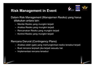 Risk Management in Event
Dalam Risk Management (Manajemen Resiko) yang harus
dilakukan antara lain:
– Menilai Resiko yang mungkin terjadi
– Analisa Resiko yang mungkin terjadi
– Rencanakan Resiko yang mungkin terjadi
– Kontrol Resiko yang mungkin terjadi
Rencana Darurat (Contingency Plans)
– Analisa celah (gab) yang memungkinkan resiko tersebut terjadi
– Buat rencana terpisah jika terjadi sesuatu hal.
– Implementasi rencana tersebut
 