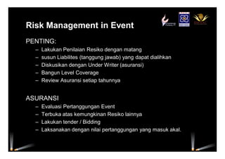 Risk Management in Event
PENTING:
– Lakukan Penilaian Resiko dengan matang
– susun Liabilites (tanggung jawab) yang dapat dialihkan
– Diskusikan dengan Under Writer (asuransi)
– Bangun Level Coverage
– Review Asuransi setiap tahunnya
ASURANSI
– Evaluasi Pertanggungan Event
– Terbuka atas kemungkinan Resiko lainnya
– Lakukan tender / Bidding
– Laksanakan dengan nilai pertanggungan yang masuk akal.
 