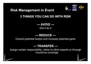 Risk Management in Event
3 THINGS YOU CAN DO WITH RISK
--- AVOID ---
Don’t do it
--- REDUCE ---
Control potential losses and increase potential gains
--- TRANSFER ---
Assign certain responsibility, either to other experts or through
insurance coverage
 