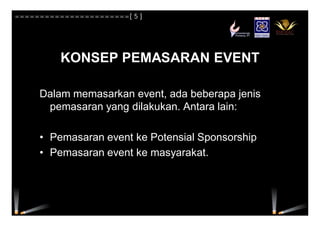 KONSEP PEMASARAN EVENT
Dalam memasarkan event, ada beberapa jenis
pemasaran yang dilakukan. Antara lain:
• Pemasaran event ke Potensial Sponsorship
• Pemasaran event ke masyarakat.
=======================[ 5 ]
 