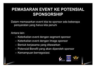PEMASARAN EVENT KE POTENSIAL
SPONSORSHIP
Dalam memasarkan event kita ke sponsor ada beberapa
persyaratan yang harus kita penuhi
Antara lain:
– Keterkaitan event dengan segment sponsor
– Keterkaitan event dengan Image sponsor
– Bentuk kerjasama yang ditawarkan
– Potensial Benefit yang akan diperoleh sponsor
– Kemampuan bernegosiasi.
 