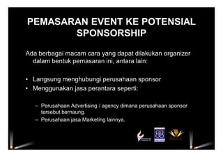 PEMASARAN EVENT KE POTENSIAL
SPONSORSHIP
Ada berbagai macam cara yang dapat dilakukan organizer
dalam bentuk pemasaran ini, antara lain:
• Langsung menghubungi perusahaan sponsor
• Menggunakan jasa perantara seperti:
– Perusahaan Advertising / agency dimana perusahaan sponsor
tersebut bernaung.
– Perusahaan jasa Marketing lainnya.
 