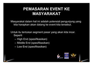 PEMASARAN EVENT KE
MASYARAKAT
Masyarakat dalam hal ini adalah potensial pengunjung yang
kita harapkan akan datang ke event kita tersebut.
Untuk itu tentukan segment pasar yang akan kita incar.
Seperti
– High End (spesifikasikan)
– Middle End (spesifikasikan)
– Low End (spesifikasikan)
 