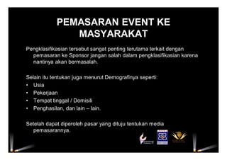 PEMASARAN EVENT KE
MASYARAKAT
Pengklasifikasian tersebut sangat penting terutama terkait dengan
pemasaran ke Sponsor jangan salah dalam pengklasifikasian karena
nantinya akan bermasalah.
Selain itu tentukan juga menurut Demografinya seperti:
• Usia
• Pekerjaan
• Tempat tinggal / Domisili
• Penghasilan, dan lain – lain.
Setelah dapat diperoleh pasar yang dituju tentukan media
pemasarannya.
 
