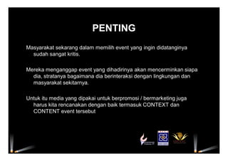 PENTING
Masyarakat sekarang dalam memilih event yang ingin didatanginya
sudah sangat kritis.
Mereka menganggap event yang dihadirinya akan mencerminkan siapa
dia, stratanya bagaimana dia berinteraksi dengan lingkungan dan
masyarakat sekitarnya.
Untuk itu media yang dipakai untuk berpromosi / bermarketing juga
harus kita rencanakan dengan baik termasuk CONTEXT dan
CONTENT event tersebut
 