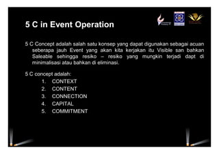 5 C in Event Operation5 C in Event Operation
5 C Concept adalah salah satu konsep yang dapat digunakan sebagai acuan
seberapa jauh Event yang akan kita kerjakan itu Visible san bahkan
Saleable sehingga resiko – resiko yang mungkin terjadi dapt di
minimalisasi atau bahkan di eliminasi.
5 C concept adalah:
1. CONTEXT
2. CONTENT
3. CONNECTION
4. CAPITAL
5. COMMITMENT
 