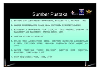 Sumber Pustaka
1. MEETING AND CONVENTIONS MANAGEMENT, MAEGUERITE L. WEIRICH, 1992
2. MANUAL PENGOPERASIAN USAHA JASA KONVENSI, DIWOROPUTRO,LIEK
3. MARKETING & MANAGEMENT ICCA (ICCA,2ND IAPCO NATIONAL SEMINAR ON
MANAGEMNT AND MARKETING, CASTEX,JORGE, 1995
4. CONCISE OXFORD DICTIONARY
5. KULIAH UMUM ADMINISTRASI NIAGA, HIMPUNAN MAHASISWA ADMINISTRASI
BISNIS, POLITEKNIK NEGERI JAKARTA, SUMABRATA, JACHZILARAFAT.R.,
2002
6. MATERI PELATIHAN “BASIC TRAINING” OVERVIEW MICE INDUSTRY,
ABDULLAH, IQBAL ALAN, 2007
7. CSEP Preparation Test, ISES, 2007
 