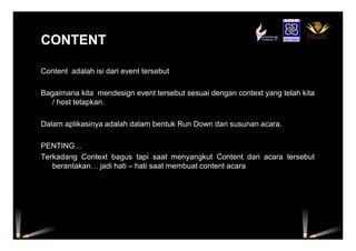 CONTENTCONTENT
Content adalah isi dari event tersebut
Bagaimana kita mendesign event tersebut sesuai dengan context yang telah kita
/ host tetapkan.
Dalam aplikasinya adalah dalam bentuk Run Down dan susunan acara.
PENTING…
Terkadang Context bagus tapi saat menyangkut Content dari acara tersebut
berantakan… jadi hati – hati saat membuat content acara
 