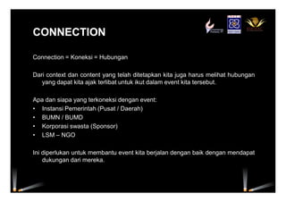 CONNECTIONCONNECTION
Connection = Koneksi = Hubungan
Dari context dan content yang telah ditetapkan kita juga harus melihat hubungan
yang dapat kita ajak terlibat untuk ikut dalam event kita tersebut.
Apa dan siapa yang terkoneksi dengan event:
• Instansi Pemerintah (Pusat / Daerah)
• BUMN / BUMD
• Korporasi swasta (Sponsor)
• LSM – NGO
Ini diperlukan untuk membantu event kita berjalan dengan baik dengan mendapat
dukungan dari mereka.
 