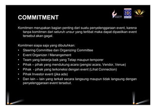 COMMITMENTCOMMITMENT
Komitmen merupakan bagian penting dari suatu penyelenggaraan event, karena
tanpa komitmen dari seluruh unsur yang terlibat maka dapat dipastikan event
tersebut akan gagal.
Komitmen siapa saja yang dibutuhkan:
• Steering Committee dan Organizing Committee
• Event Organizer / Manangement
• Team yang bekerja baik yang Tetap maupun temporer
• Pihak – pihak yang mendukung acara (pengisi acara, Vendor, Venue)
• Pihak - pihak yang terkoneksi dengan event (Lihat Connection)
• Pihak Investor event (jika ada)
• Dan lain – lain yang terkait secara langsung maupun tidak langsung dengan
penyelenggaraan event tersebut.
 