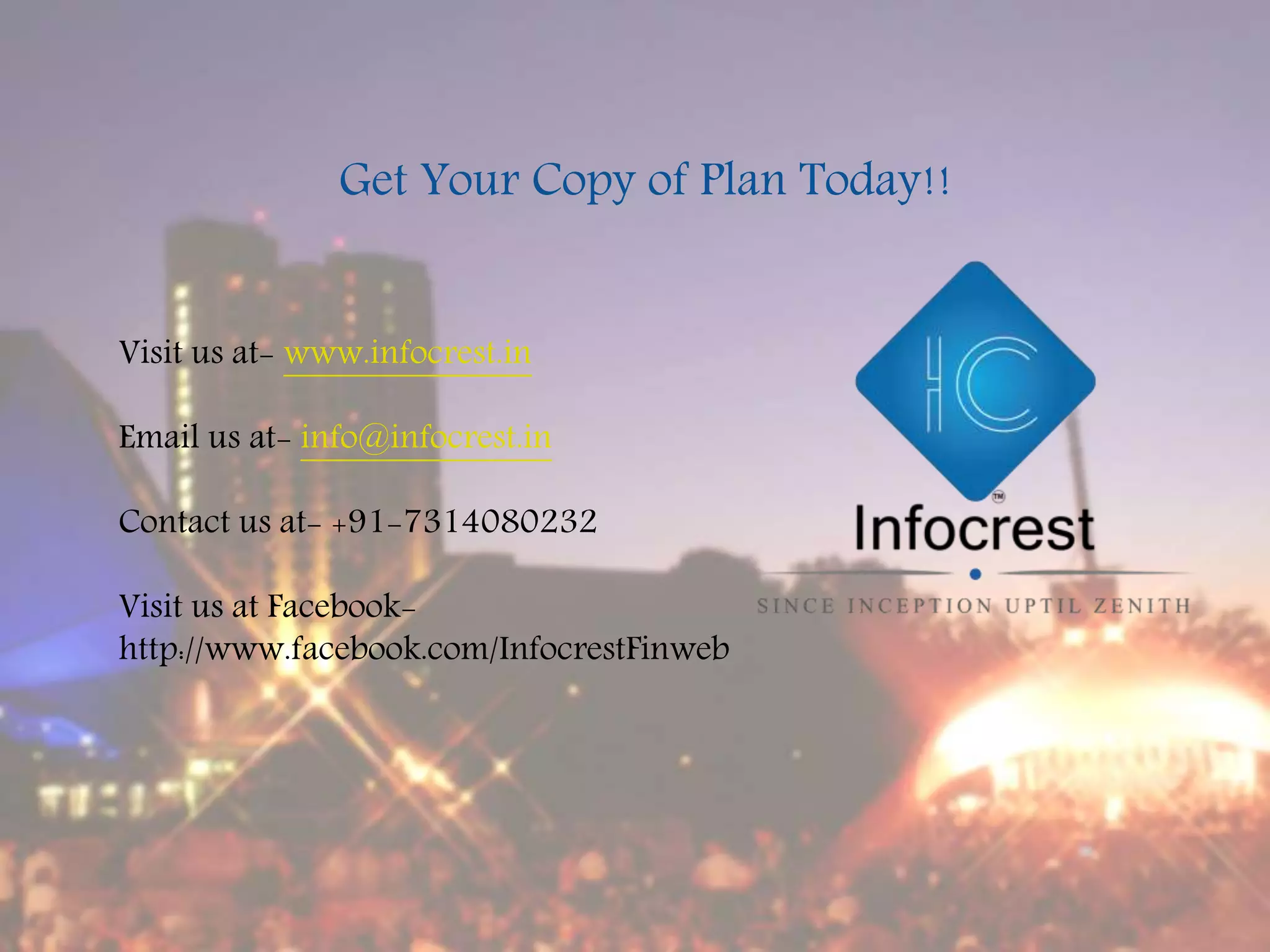 Visit us at- www.infocrest.in
Email us at- info@infocrest.in
Contact us at- +91-7314080232
Visit us at Facebook-
http://www.facebook.com/InfocrestFinweb
Get Your Copy of Plan Today!!
 