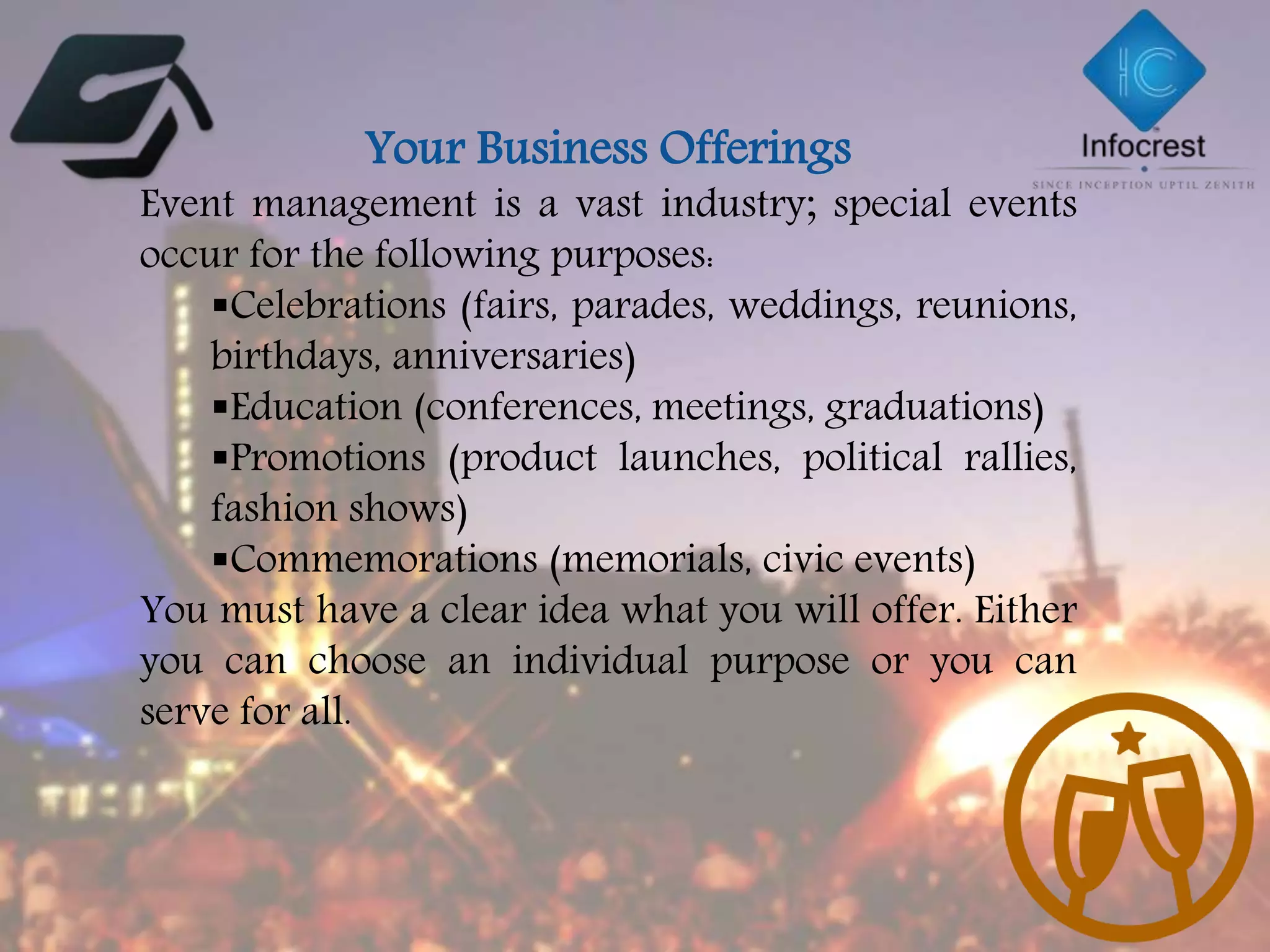 Your Business Offerings
Event management is a vast industry; special events
occur for the following purposes:
Celebrations (fairs, parades, weddings, reunions,
birthdays, anniversaries)
Education (conferences, meetings, graduations)
Promotions (product launches, political rallies,
fashion shows)
Commemorations (memorials, civic events)
You must have a clear idea what you will offer. Either
you can choose an individual purpose or you can
serve for all.
 