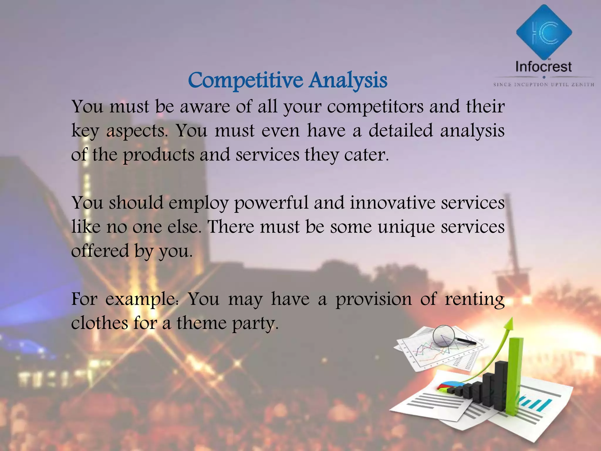 Competitive Analysis
You must be aware of all your competitors and their
key aspects. You must even have a detailed analysis
of the products and services they cater.
You should employ powerful and innovative services
like no one else. There must be some unique services
offered by you.
For example: You may have a provision of renting
clothes for a theme party.
 