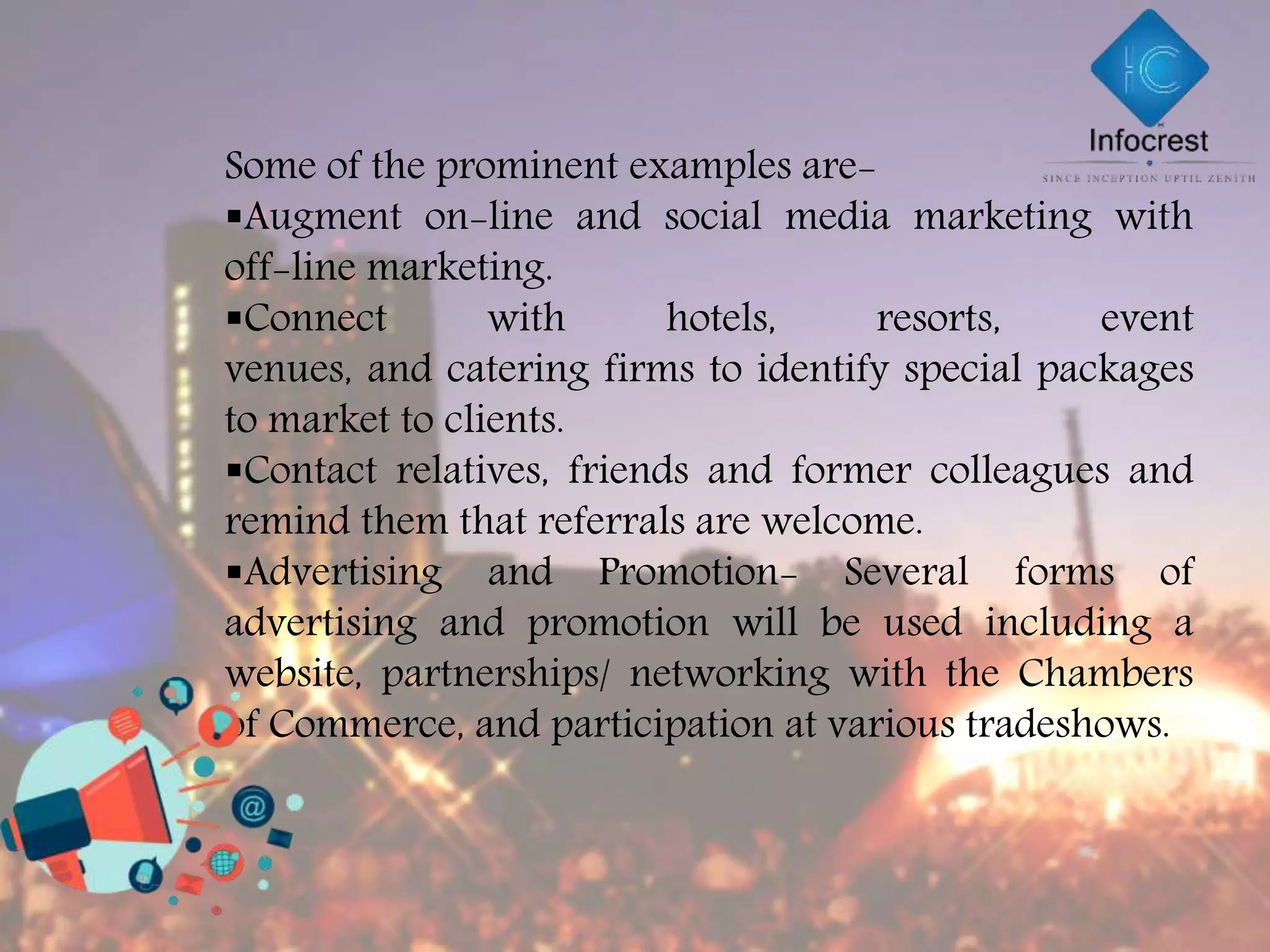 Some of the prominent examples are-
Augment on-line and social media marketing with
off-line marketing.
Connect with hotels, resorts, event
venues, and catering firms to identify special packages
to market to clients.
Contact relatives, friends and former colleagues and
remind them that referrals are welcome.
Advertising and Promotion- Several forms of
advertising and promotion will be used including a
website, partnerships/ networking with the Chambers
of Commerce, and participation at various tradeshows.
 
