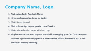 Company Name, Logo
1. Find out an Easily Readable Name
2. Hire a professional designer for design
3. Make it easy to read
4. Match the design to your products and Service
5. Make a letterheaded paper with Your Logo
6. Vinyl wraps are the most popular material for wrapping your Car. Try to use your
business logo in office equipment's, merchandise official documents etc. It will
enhance Company Branding
 