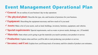 ✓ General: Do an outline of your business' day-to-day operations
✓ The physical plant: Describe the type, site, and location of premises for your business.
✓ Equipment: Describing the equipment necessary and how much of it you need
✓ Assets: Make a list of your assets, such as land, buildings, inventory, furniture, equipment, and vehicles.
✓ Special requirements: Special requirements, such as water or power needs, drainage, etc. ( If needed)
✓ Materials: State where you're going to get the materials you need to produce your product or service
✓ Production: Explain when and how you'll be able to start producing your product or service.
✓ Inventory and Cost: Explain how you'll keep track of inventory and Give details of product cost estimates..
Event Management Operational Plan
 