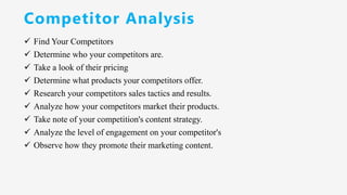 Competitor Analysis
✓ Find Your Competitors
✓ Determine who your competitors are.
✓ Take a look of their pricing
✓ Determine what products your competitors offer.
✓ Research your competitors sales tactics and results.
✓ Analyze how your competitors market their products.
✓ Take note of your competition's content strategy.
✓ Analyze the level of engagement on your competitor's
✓ Observe how they promote their marketing content.
 