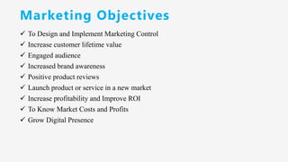 Marketing Objectives
✓ To Design and Implement Marketing Control
✓ Increase customer lifetime value
✓ Engaged audience
✓ Increased brand awareness
✓ Positive product reviews
✓ Launch product or service in a new market
✓ Increase profitability and Improve ROI
✓ To Know Market Costs and Profits
✓ Grow Digital Presence
 