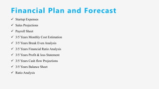 Financial Plan and Forecast
✓ Startup Expenses
✓ Sales Projections
✓ Payroll Sheet
✓ 3/5 Years Monthly Cost Estimation
✓ 3/5 Years Break Even Analysis
✓ 3/5 Years Financial Ratio Analysis
✓ 3/5 Years Profit & loss Statement
✓ 3/5 Years Cash flow Projections
✓ 3/5 Years Balance Sheet
✓ Ratio Analysis
 