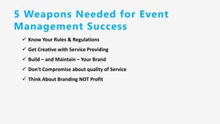 5 Weapons Needed for Event
Management Success
✓ Know Your Rules & Regulations
✓ Get Creative with Service Providing
✓ Build – and Maintain – Your Brand
✓ Don’t Compromise about quality of Service
✓ Think About Branding NOT Profit
 
