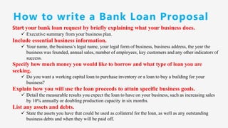 How to write a Bank Loan Proposal
Start your bank loan request by briefly explaining what your business does.
✓ Executive summary from your business plan.
Include essential business information.
✓ Your name, the business’s legal name, your legal form of business, business address, the year the
business was founded, annual sales, number of employees, key customers and any other indicators of
success.
Specify how much money you would like to borrow and what type of loan you are
seeking.
✓ Do you want a working capital loan to purchase inventory or a loan to buy a building for your
business?
Explain how you will use the loan proceeds to attain specific business goals.
✓ Detail the measurable results you expect the loan to have on your business, such as increasing sales
by 10% annually or doubling production capacity in six months.
List any assets and debts.
✓ State the assets you have that could be used as collateral for the loan, as well as any outstanding
business debts and when they will be paid off.
 