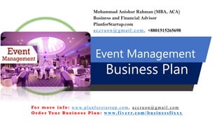 Event Management
Business Plan
Mohammad Anishur Rahman (MBA, ACA)
Business and Financial Advisor
PlanforStartup.com
accr u o n @g mail.com , +8801515265698
Fo r m o r e i n f o : w w w. p l a n f o r s t a r t u p . c o m , a c c r u o n @ g m a i l . c o m
O r d e r Yo u r B u s i n e s s P l a n : www.f iv err.co m/businessfixx x
 
