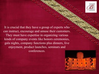 It is crucial that they have a group of experts who
can instruct, encourage and amuse their customers.
They must have expertise in organizing various
kinds of company events like honors ceremonies,
gala nights, company functions plus dinners, live
enjoyment, product launches, seminars and
conferences.
 