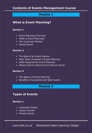 Contents of Events Management Course
www.bolc.co.uk Brentwood Open Learning College
Module 1
What is Event Planning?
Section 1
 Event Planning Overview
 What is Event Planning?
 The Corporate Market
 Social Events
Section 2
 The Role of an Event Planner
 Main Tasks Involved in Event Planning
 Skills Required for Event Planners
 Where and For Whom Event Planner Work?
Section 3
 The Basics of Event Planning
 Benefits of Successful and Safe Events
Module 2
Types of Events
Section 1
 Corporate Events
 Leisure Events
 Private Events
 