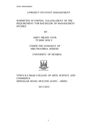 EVENT MANAGEMENT 
A PROJECT ON EVENT MANAGEMENT 
SUBMITTED IN PARTIAL FULLFILLMENT OF THE 
REQUIREMENT FOR BACHELOR OF MANAGEMENT 
STUDIES 
1 
BY 
AMEY MILIND PATIL 
TY.BMS SEM V 
UNDER THE GUIDANCE OF 
MRS PRATIBHA JITHESH 
UNIVERSITY OF MUMBAI 
VPM’S R.Z SHAH COLLEGE OF ARTS, SCIENCE AND 
COMMERCE 
MITHAGAR ROAD, MULUND (EAST) – 400081 
2013-2014 
 