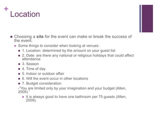 +
Location
 Choosing a site for the event can make or break the success of
the event.
 Some things to consider when looking at venues:
 1. Location: determined by the amount on your guest list
 2. Date: are there any national or religious holidays that could affect
attendance
 3. Season
 4. Time of day
 5. Indoor or outdoor affair
 6. Will the event occur in other locations
 7. Budget consideration
-”You are limited only by your imagination and your budget (Allen,
2009).”
 It is always good to have one bathroom per 75 guests (Allen,
2009).
 