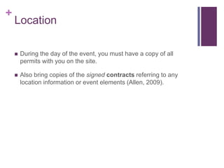 +
Location
 During the day of the event, you must have a copy of all
permits with you on the site.
 Also bring copies of the signed contracts referring to any
location information or event elements (Allen, 2009).
 