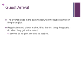 +
Guest Arrival
 The event beings in the parking lot when the guests arrive in
the parking lot.
 Registration and check-in should be the first thing the guests
do when they get to the event.
 It should be as quick and easy as possible.
 