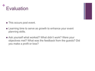 +
Evaluation
 This occurs post event.
 Learning time to serve as growth to enhance your event
planning skills.
 Ask yourself what worked? What didn‟t work? Were your
objectives met? What was the feedback from the guests? Did
you make a profit or loss?
 