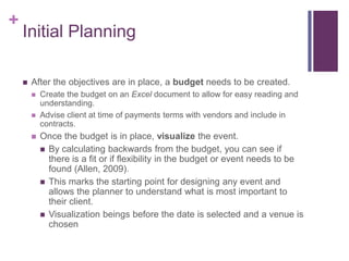 +
Initial Planning
 After the objectives are in place, a budget needs to be created.
 Create the budget on an Excel document to allow for easy reading and
understanding.
 Advise client at time of payments terms with vendors and include in
contracts.
 Once the budget is in place, visualize the event.
 By calculating backwards from the budget, you can see if
there is a fit or if flexibility in the budget or event needs to be
found (Allen, 2009).
 This marks the starting point for designing any event and
allows the planner to understand what is most important to
their client.
 Visualization beings before the date is selected and a venue is
chosen
 