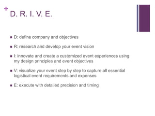 +
D. R. I. V. E.
 D: define company and objectives
 R: research and develop your event vision
 I: innovate and create a customized event experiences using
my design principles and event objectives
 V: visualize your event step by step to capture all essential
logistical event requirements and expenses
 E: execute with detailed precision and timing
 