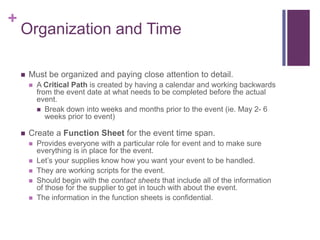 +
Organization and Time
 Must be organized and paying close attention to detail.
 A Critical Path is created by having a calendar and working backwards
from the event date at what needs to be completed before the actual
event.
 Break down into weeks and months prior to the event (ie. May 2- 6
weeks prior to event)
 Create a Function Sheet for the event time span.
 Provides everyone with a particular role for event and to make sure
everything is in place for the event.
 Let‟s your supplies know how you want your event to be handled.
 They are working scripts for the event.
 Should begin with the contact sheets that include all of the information
of those for the supplier to get in touch with about the event.
 The information in the function sheets is confidential.
 