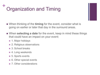 +
Organization and Timing
 When thinking of the timing for the event, consider what is
going on earlier or later that day in the surround areas.
 When selecting a date for the event, keep in mind these things
that could have an impact on your event:
 1. Major holidays
 2. Religious observations
 3. School breaks
 4. Long weekends
 5. Sports events
 6. Other special events
 7. Other considerations
 