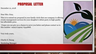 PROPOSAL LETTER
December 21, 2018
Dear Mrs. Gray,
This is to extend my proposal in your family circle that our company is offering
events management services for your daughter’s debut party in high quality
but affordable price.
I hope you can give us a chance to serve you better and please contact us in
this number 09297174909/ 6342868.
Very truly yours,
Charlie S. Dauag
Marketing Manager
 